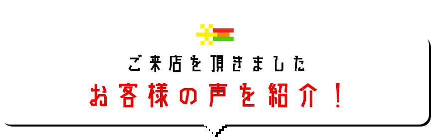 ご来店を頂きましたお客様の声を紹介！